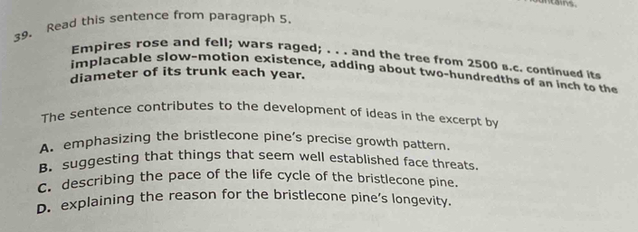 untais.
39. Read this sentence from paragraph 5.
Empires rose and fell; wars raged; . . . and the tree from 2500 s.c. continued it
implacable slow-motion existence, adding about two-hundredths of an inch to th
diameter of its trunk each year.
The sentence contributes to the development of ideas in the excerpt by
A. emphasizing the bristlecone pine’s precise growth pattern.
B.suggesting that things that seem well established face threats.
C. describing the pace of the life cycle of the bristlecone pine.
D. explaining the reason for the bristlecone pine's longevity.