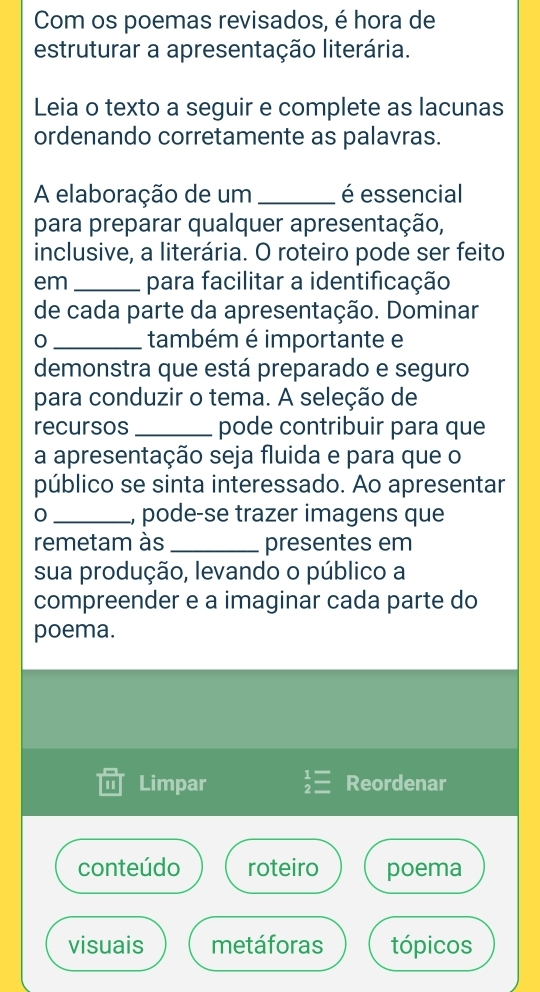 Com os poemas revisados, é hora de
estruturar a apresentação literária.
Leia o texto a seguir e complete as lacunas
ordenando corretamente as palavras.
A elaboração de um _é essencial
para preparar qualquer apresentação,
inclusive, a literária. O roteiro pode ser feito
em _para facilitar a identificação
de cada parte da apresentação. Dominar
0 _também é importante e
demonstra que está preparado e seguro
para conduzir o tema. A seleção de
recursos _pode contribuir para que
a apresentação seja fluida e para que o
público se sinta interessado. Ao apresentar
0 _, pode-se trazer imagens que
remetam às _presentes em
sua produção, levando o público a
compreender e a imaginar cada parte do
poema.
Limpar beginarrayr 1= 2=endarray Reordenar
conteúdo roteiro poema
visuais metáforas tópicos