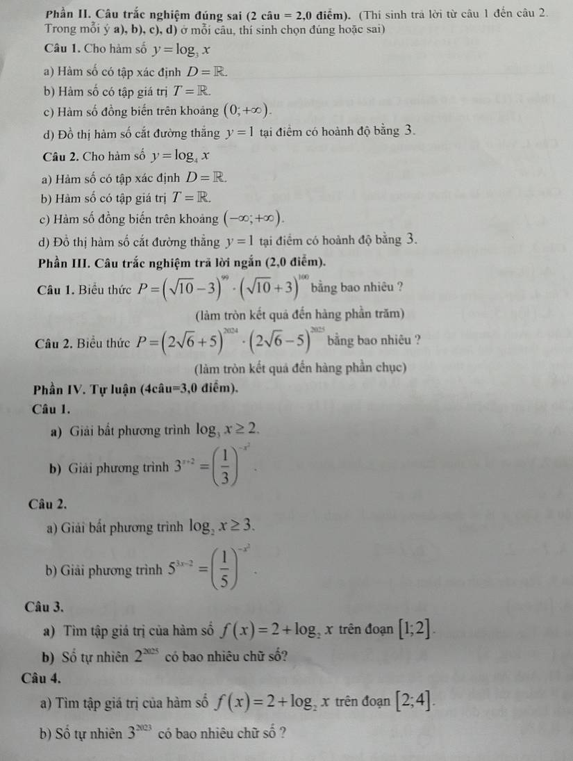 Phần II. Câu trắc nghiệm đúng sai (2cau=2,0 điểm). (Thí sinh trả lời từ câu 1 đến câu 2.
Trong mỗi ý a), b), c), d) ở mỗi câu, thí sinh chọn đúng hoặc sai)
Câu 1. Cho hàm số y=log _3x
a) Hàm số có tập xác định D=R.
b) Hàm số có tập giá trị T=R.
c) Hàm số đồng biến trên khoảng (0;+∈fty ).
d) Đồ thị hàm số cắt đường thắng y=1 tạai điểm có hoành độ bằng 3.
Câu 2. Cho hàm số y=log _4x
a) Hàm số có tập xác định D=R.
b) Hàm số có tập giá trị T=R.
c) Hàm số đồng biến trên khoảng (-∈fty ;+∈fty ).
d) Đồ thị hàm số cắt đường thẳng y=1 tại điểm có hoành độ bằng 3.
Phần III. Câu trắc nghiệm trã lời ngắn (2,0 điểm).
Câu 1. Biểu thức P=(sqrt(10)-3)^99· (sqrt(10)+3)^100 bằng bao nhiêu ?
(làm tròn kết quả đến hàng phần trăm)
Câu 2. Biểu thức P=(2sqrt(6)+5)^2024· (2sqrt(6)-5)^2025 bằng bao nhiêu ?
(làm tròn kết quả đến hàng phần chục)
Phần IV. Tự luận (4cât u=3,0 điểm).
Câu 1.
a) Giải bất phương trình log _3x≥ 2.
b) Giải phương trình 3^(x+2)=( 1/3 )^-x^2.
Câu 2.
a) Giải bất phương trình log _2x≥ 3.
b) Giải phương trình 5^(3x-2)=( 1/5 )^-x^2.
Câu 3.
a) Tìm tập giá trị của hàm số f(x)=2+log _2x trên đoạn [1;2].
b) Số tự nhiên 2^(2025) có bao nhiêu chữ số?
Câu 4.
a) Tìm tập giá trị của hàm số f(x)=2+log _2x trên đoạn [2;4].
b) Số tự nhiên 3^(2023) có bao nhiêu chữ shat 0 ?