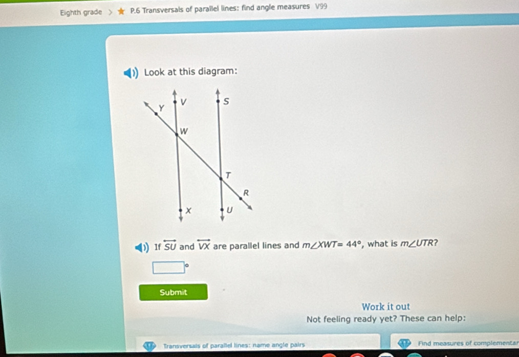 Eighth grade P.6 Transversals of parallel lines: find angle measures V99
Look at this diagram: 
) If overleftrightarrow SU and overleftrightarrow VX are parallel lines and m∠ XWT=44° , what is m∠ UTR ?
□°
Submit 
Work it out 
Not feeling ready yet? These can help: 
Transversals of parallel lines: name angle pairs Find measures of complementar