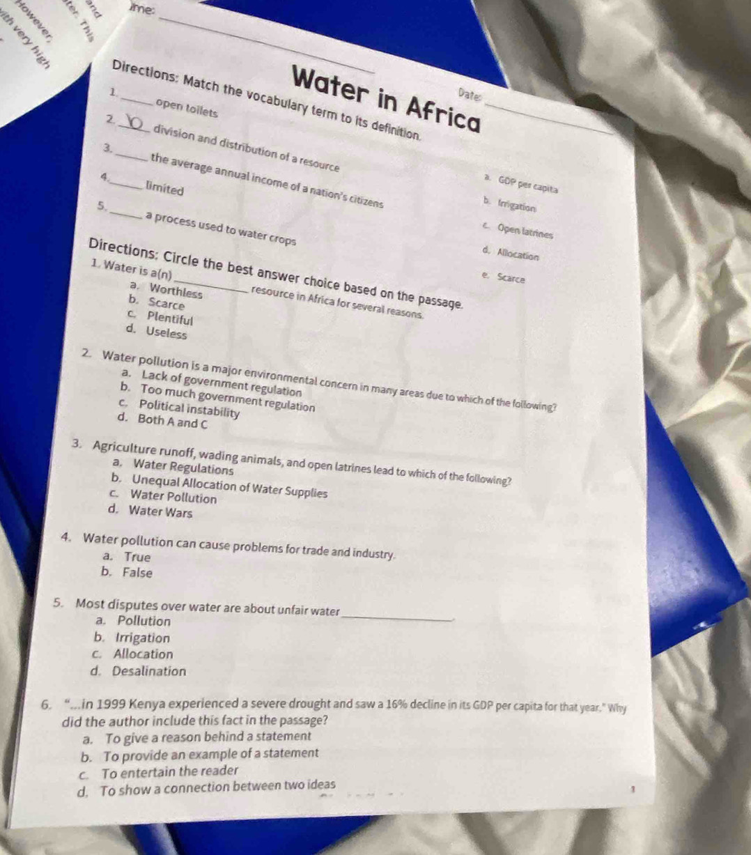 time:
___Water in Africa_
Date
Directions: Match the vocabulary term to its definition
1. open toilets
2 division and distribution of a resource
3._ the average annual income of a nation's citizens
8_ limited
a. GOP per capita
b. Irrigation
5, _a process used to water crops
Open latrines
d. Allocation
Directions: Circle the best answer choice based on the passage
e. Scarce
a. Worthless
1. Water is a(n)_ resource in Africa for several reasons.
b. Scarce
c. Plentiful
d. Useless
2. Water pollution is a major environmental concern in many areas due to which of the following?
a. Lack of government regulation
b. Too much government regulation
c. Political instability
d. Both A and C
3. Agriculture runoff, wading animals, and open latrines lead to which of the following?
a. Water Regulations
b. Unequal Allocation of Water Supplies
c. Water Pollution
d. Water Wars
4. Water pollution can cause problems for trade and industry.
a. True
b. False
5. Most disputes over water are about unfair water
a. Pollution
_

b. Irrigation
c. Allocation
d. Desalination
6. “.in 1999 Kenya experienced a severe drought and saw a 16% decline in its GDP per capita for that year." Why
did the author include this fact in the passage?
a. To give a reason behind a statement
b. To provide an example of a statement
c. To entertain the reader
d, To show a connection between two ideas