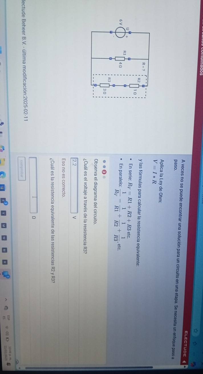 ldos
ELECTUDE
A veces no se puede encontrar una solución para un circuito en una etapa. Se necesita un enfoque paso a
paso.
Aplica la Ley de Ohm:
V=I*R
y las fórmulas para calcular la resistencia equivalente:
En serie: R_V=R1+R2+R3 etc.
En paralelo: frac 1R_V= 1/R1 + 1/R2 + 1/R3 , etc.
Observa el diagrama del circuito.
¿Cuál es el voltaje a través de la resistencia R3?
2.2
Eso no es correcto.
¿Cuál es la resistencia equivalente de las resistencias R2 y R3?
lectude Beheer B.V. - última modificación:2025-02-11
comprobar
1006 p 
11/02/203