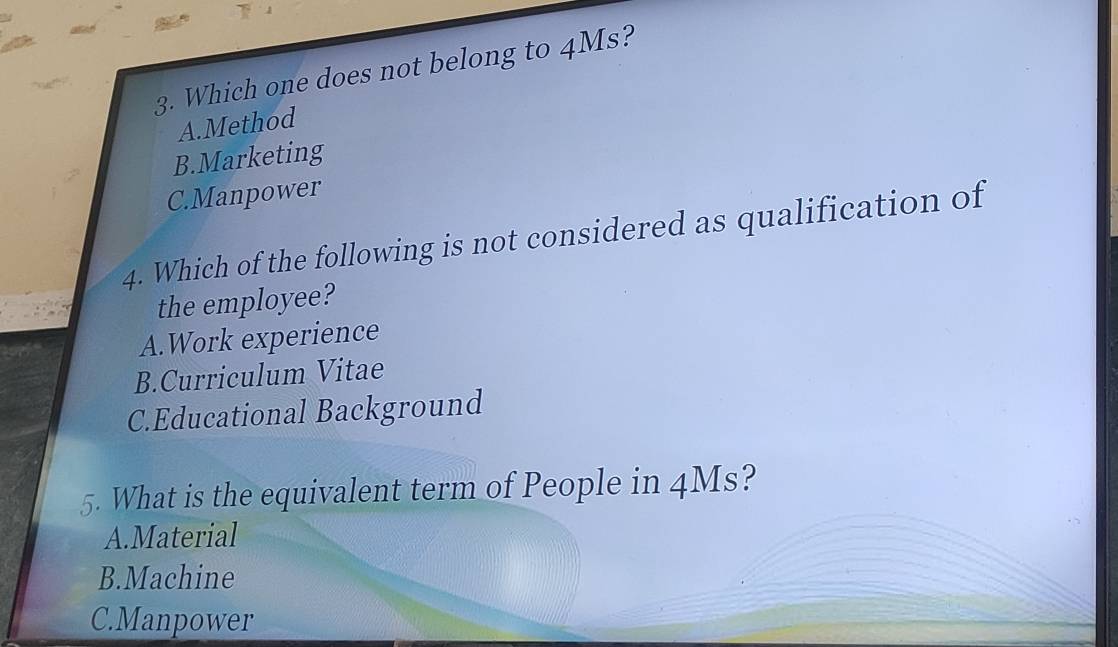 Which one does not belong to 4Ms?
A.Method
B.Marketing
C.Manpower
4. Which of the following is not considered as qualification of
the employee?
A.Work experience
B.Curriculum Vitae
C.Educational Background
5. What is the equivalent term of People in 4Ms?
A.Material
B.Machine
C.Manpower