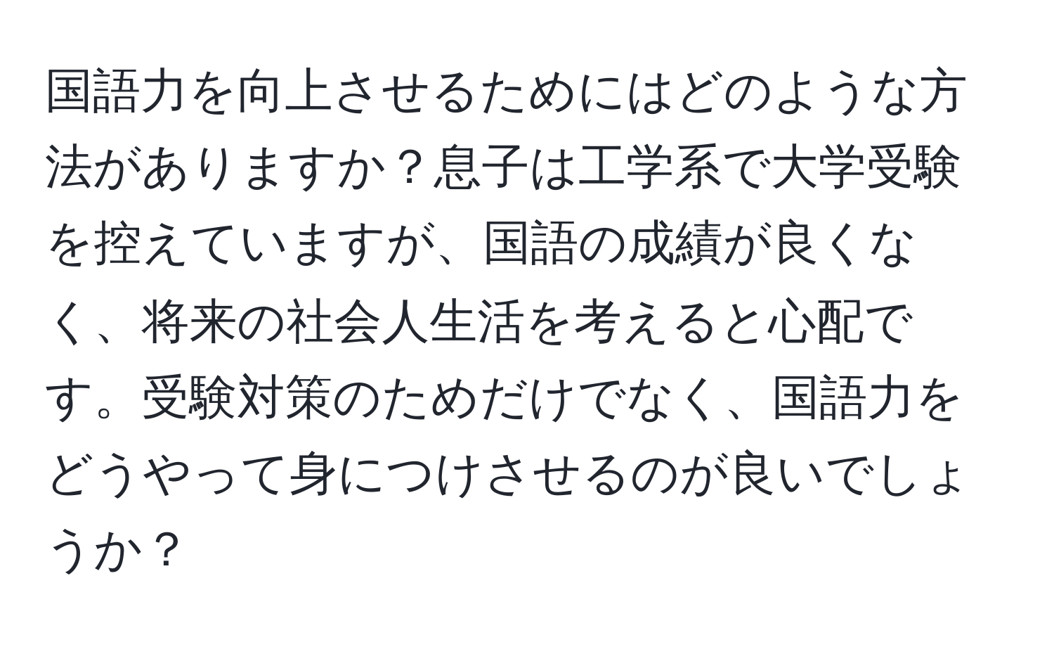 国語力を向上させるためにはどのような方法がありますか？息子は工学系で大学受験を控えていますが、国語の成績が良くなく、将来の社会人生活を考えると心配です。受験対策のためだけでなく、国語力をどうやって身につけさせるのが良いでしょうか？