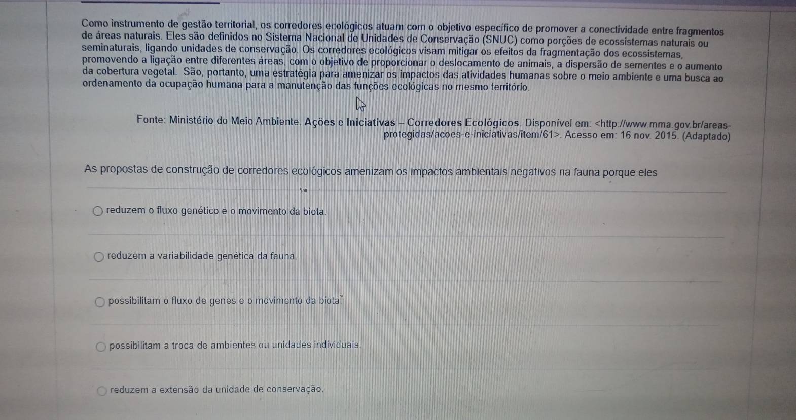 Como instrumento de gestão territorial, os corredores ecológicos atuam com o objetivo específico de promover a conectividade entre fragmentos
de áreas naturais. Eles são definidos no Sistema Nacional de Unidades de Conservação (SNUC) como porções de ecossístemas naturais ou
seminaturais, ligando unidades de conservação. Os corredores ecológicos visam mitigar os efeitos da fragmentação dos ecossístemas,
promovendo a ligação entre diferentes áreas, com o objetivo de proporcionar o deslocamento de animais, a dispersão de sementes e o aumento
da cobertura vegetal. São, portanto, uma estratégia para amenizar os impactos das atividades humanas sobre o meio ambiente e uma busca ao
ordenamento da ocupação humana para a manutenção das funções ecológicas no mesmo território.
Fonte: Ministério do Meio Ambiente. Ações e Iniciativas - Corredores Ecológicos. Disponível em:. Acesso em: 16 nov. 2015. (Adaptado)
As propostas de construção de corredores ecológicos amenizam os impactos ambientais negativos na fauna porque eles
reduzem o fluxo genético e o movimento da biota
reduzem a variabilidade genética da fauna
possibilitam o fluxo de genes e o movimento da biota
possibilitam a troca de ambientes ou unidades individuais
reduzem a extensão da unidade de conservação.