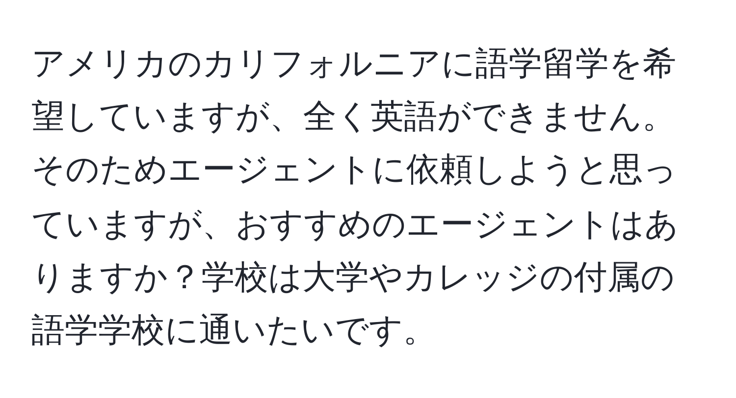 アメリカのカリフォルニアに語学留学を希望していますが、全く英語ができません。そのためエージェントに依頼しようと思っていますが、おすすめのエージェントはありますか？学校は大学やカレッジの付属の語学学校に通いたいです。