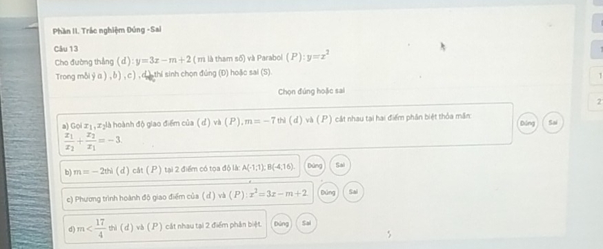 Phần II. Trác nghiệm Đúng -Sai 
Câu 13 
Cho đường thẳng (d) ):y=3x-m+2 ( m là tham số) và Parabol (P):y=x^2
Trong mỗi y α ) , δ ) , c ) , d. ), thi sinh chọn đúng (Đ) hoặc sai (S). 

Chọn đúng hoặc sai 
2 
a) Gọi x₁, x₂là hoành độ giao điểm của (d) và (P), m=-7 thì (d) và (P) cát nhau tại hai điểm phần biệt thỏa mần: Đúng Sai
frac x_1x_2+frac x_2x_1=-3. 
b) m=-2thi (d) cåt (P) 1 tại 2 điểm có tọa độ là: A(-1;1); B(-4;16). Dủng Sal 
c) Phương trình hoành độ giao điểm của (ơ) và ( P) x^2=3x-m+2 Đủng Sai 
d m thì ( d ) và ( P ) cát nhau tại 2 điểm phân biệt. Đùng Sal