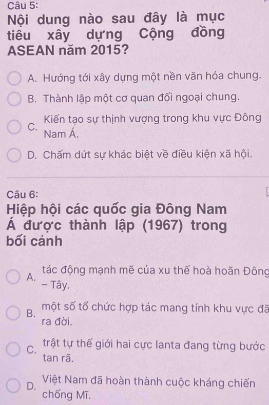 Nội dung nào sau đây là mục
tiêu xây dựng Cộng đồng
ASEAN năm 2015?
A. Hướng tới xây dựng một nền văn hóa chung.
B. Thành lập một cơ quan đối ngoại chung.
Kiến tạo sự thịnh vượng trong khu vực Đông
C. Nam Á.
D. Chấm dứt sự khác biệt về điều kiện xã hội.
Câu 6:
Hiệp hội các quốc gia Đông Nam
Á được thành lập (1967) trong
bối cảnh
A. tác động mạnh mẽ của xu thế hoà hoãn Đông
- Tây.
B. một số tổ chức hợp tác mang tính khu vực đã
ra đời.
C. trật tự thế giới hai cực lanta đang từng bước
tan rã.
D. Việt Nam đã hoàn thành cuộc kháng chiến
chống Mĩ.