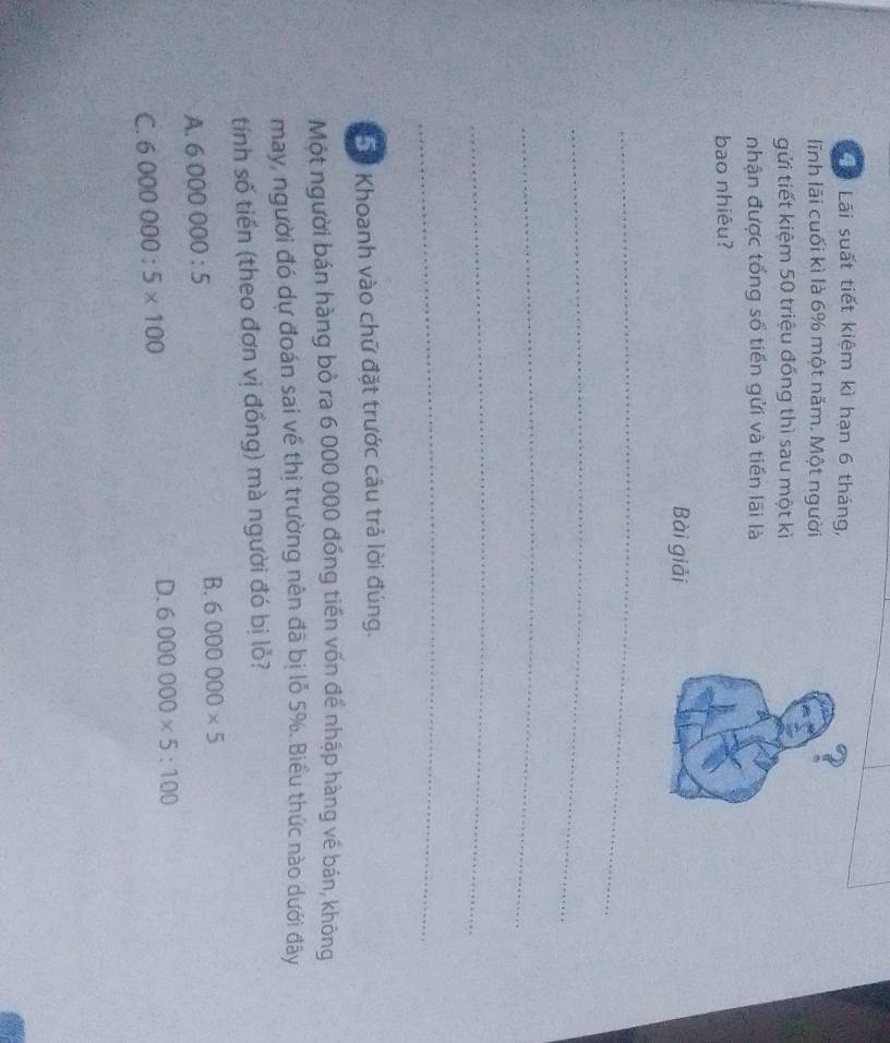 Tể Lãi suất tiết kiệm kì hạn 6 tháng,
lĩnh lãi cuối kì là 6% một năm. Một người
gửi tiết kiệm 50 triệu đóng thì sau một kì
nhận được tổng số tiền gửi và tiền lãi là
bao nhiêu?
Bài giải
_
_
_
_
_
** Khoanh vào chữ đặt trước câu trả lời đúng.
Một người bán hàng bỏ ra 6 000 000 đồng tiền vốn để nhập hàng về bán, không
may, người đó dự đoán sai về thị trường nên đã bị lỗ 5%. Biểu thức nào dưới đây
tính số tiền (theo đơn vị đồng) mà người đó bị lỏ?
B. 6000000* 5
A. 6000000:5
D.
C. 6000000:5* 100 6000000* 5:100