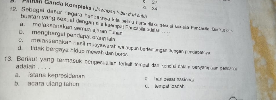 C. 32
d. 34
5. Pilinan Ganda Kompleks (Jawaban lebih dari satu)
12. Sebagai dasar negara hendaknya kita selalu berperilaku sesuai sila-sila Pancasila. Berikut per-
buatan yang sesuai dengan sila keempat Pancasila adalah . . . .
a. melaksanakan semua ajaran Tuhan
b. menghargai pendapat orang lain
c. melaksanakan hasil musyawarah walaupun bertentangan dengan pendapatnya
d. tidak bergaya hidup mewah dan boros
13. Berikut yang termasuk pengecualian terkait tempat dan kondisi dalam penyampaian pendapat
adalah . . . .
a. istana kepresidenan c. hari besar nasional
b. acara ulang tahun d. tempat ibadah