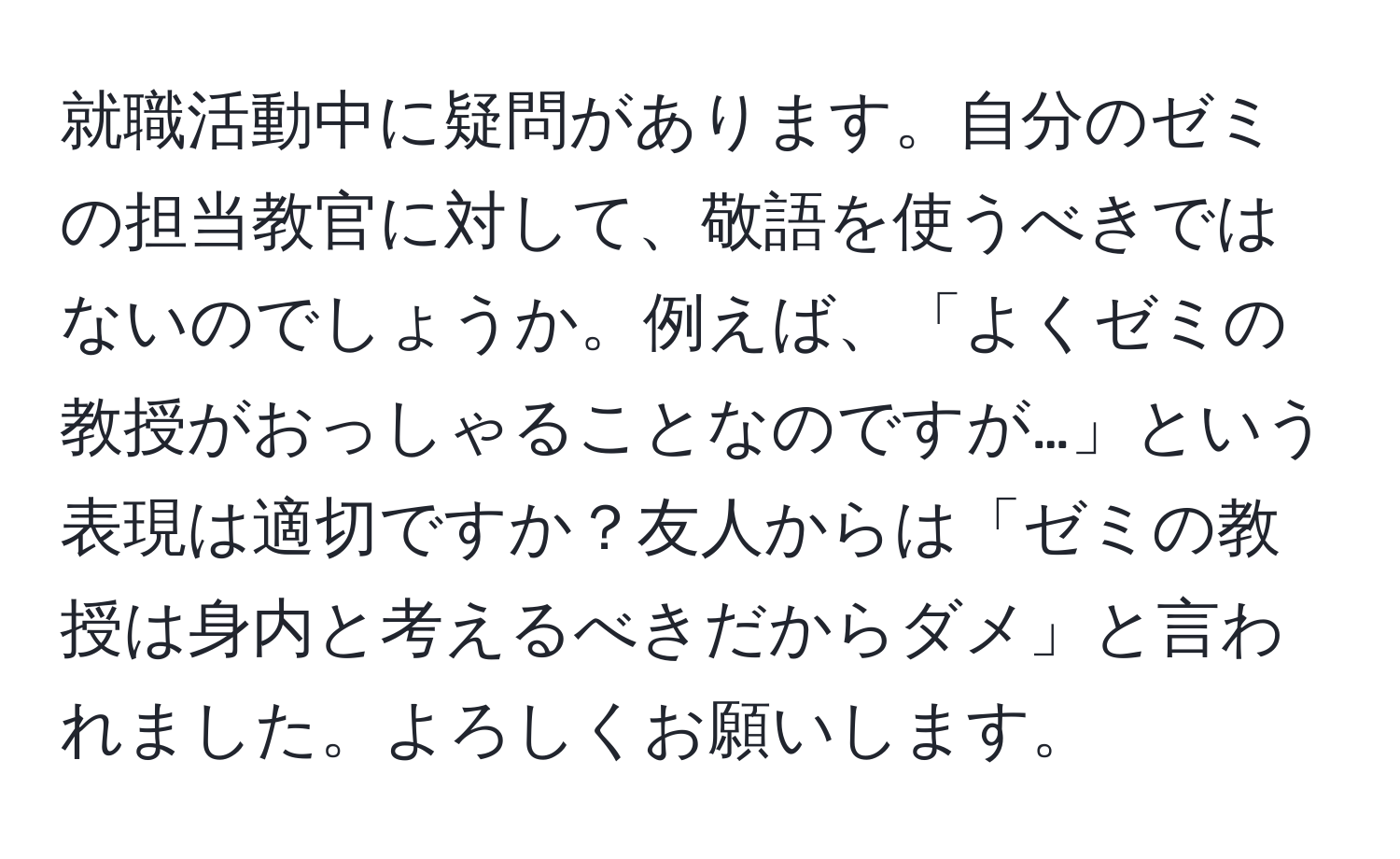 就職活動中に疑問があります。自分のゼミの担当教官に対して、敬語を使うべきではないのでしょうか。例えば、「よくゼミの教授がおっしゃることなのですが…」という表現は適切ですか？友人からは「ゼミの教授は身内と考えるべきだからダメ」と言われました。よろしくお願いします。