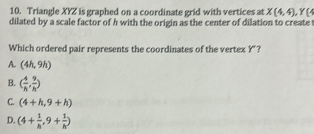 Triangle XYZ is graphed on a coordinate grid with vertices at X(4,4), Y(4
dilated by a scale factor of h with the origin as the center of dilation to create t
Which ordered pair represents the coordinates of the vertex Y’?
A. (4h,9h)
B. ( 4/h , 9/h )
C. (4+h,9+h)
D. (4+ 1/h ,9+ 1/h )