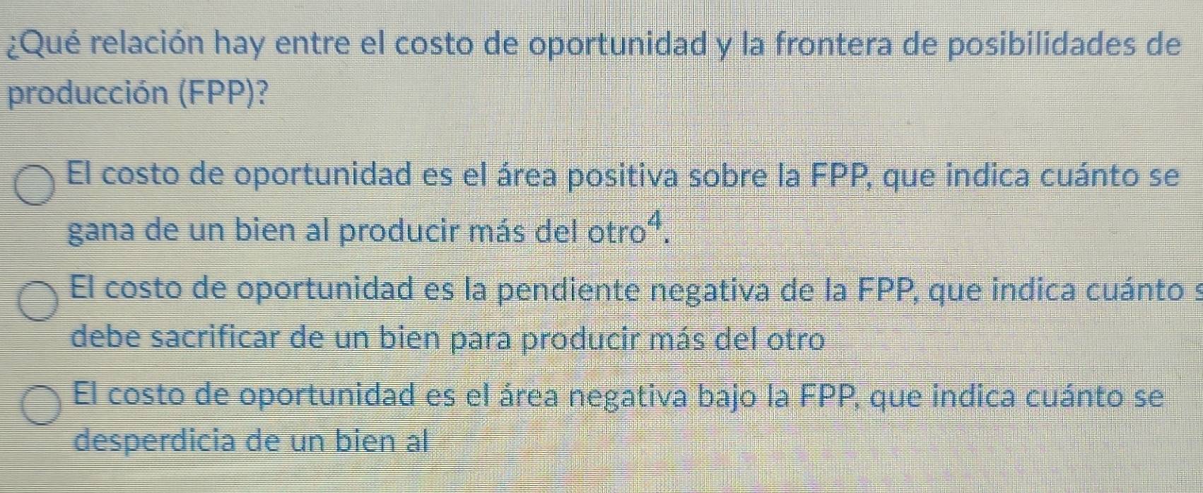 ¿Qué relación hay entre el costo de oportunidad y la frontera de posibilidades de
producción (FPP)?
El costo de oportunidad es el área positiva sobre la FPP, que indica cuánto se
gana de un bien al producir más del otro^4.
El costo de oportunidad es la pendiente negativa de la FPP, que indica cuánto s
debe sacrificar de un bien para producir más del otro
El costo de oportunidad es el área negativa bajo la FPP, que indica cuánto se
desperdicia de un bien al