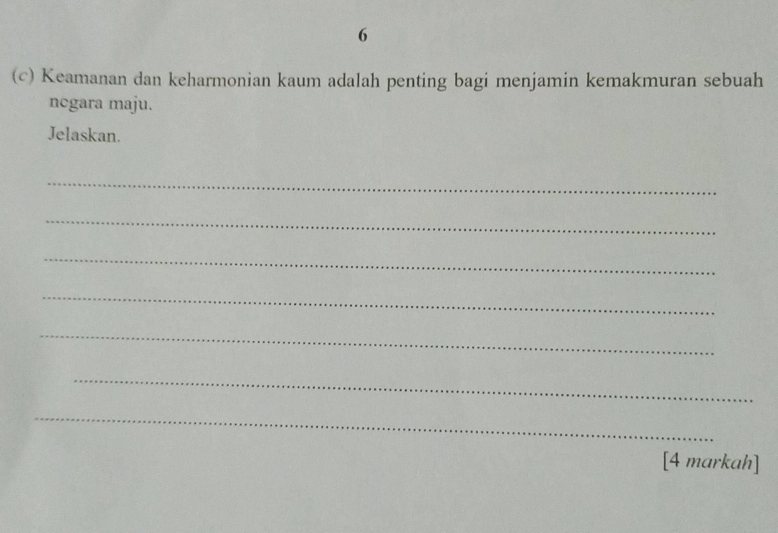 6 
(c) Keamanan dan keharmonian kaum adalah penting bagi menjamin kemakmuran sebuah 
negara maju. 
Jelaskan. 
_ 
_ 
_ 
_ 
_ 
_ 
_ 
[4 markah]