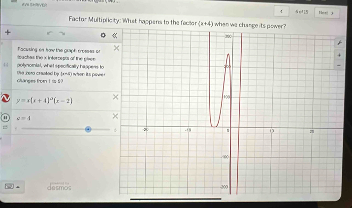 AVA SHRIVER Next > 
6 of 15 
Factor Multiplicity: What happens to the factor (x+4) when we change i 
+ 
Focusing on how the graph crosses or 
touches the x intercepts of the given 
polynomial, what specifically happens to 
the zero created by (x+4) when its power 
changes from 1 to 5?
y=x(x+4)^a(x-2)
a=4
= , 
9 desmos powared by