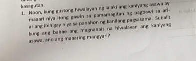 kasagutan. 
1. Noon, kung gustong hiwalayan ng lalaki ang kaniyang asawa ay 
maaari niya itong gawin sa pamamagitan ng pagbawi sa ari- 
ariang ibinigay niya sa panahon ng kanilang pagsasama. Subalit 
kung ang babae ang magnanais na hiwalayan ang kaniyang 
asawa, ano ang maaaring mangyari?