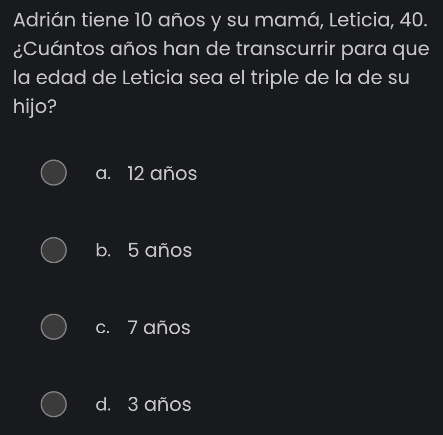 Adrián tiene 10 años y su mamá, Leticia, 40.
¿Cuántos años han de transcurrir para que
la edad de Leticia sea el triple de la de su
hijo?
a. 12 años
b. 5 años
c. 7 años
d. 3 años