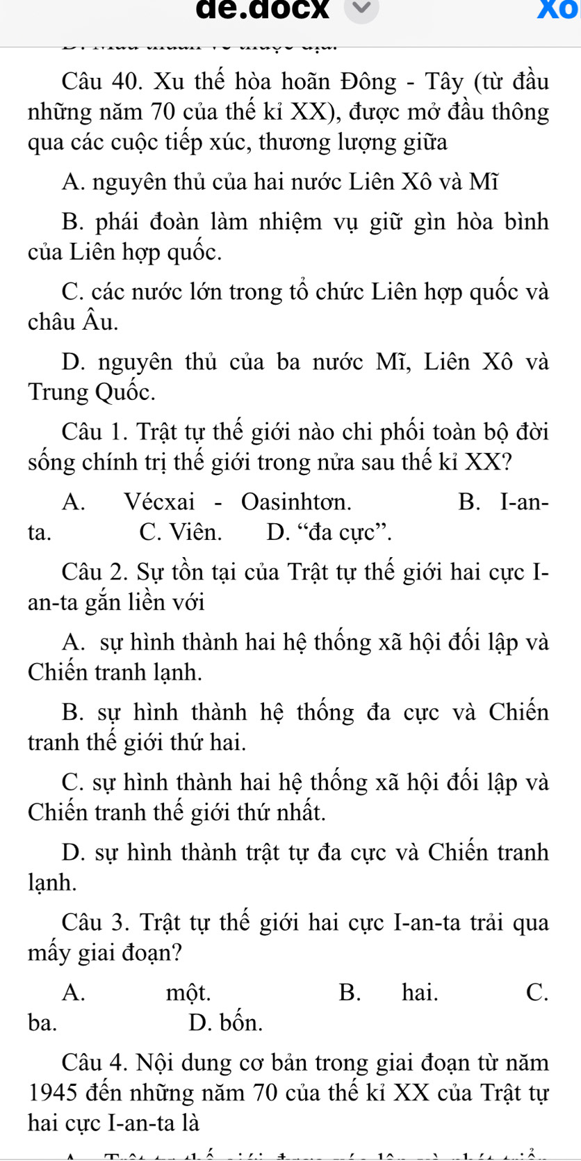 de.docx xO
Câu 40. Xu thế hòa hoãn Đông - Tây (từ đầu
những năm 70 của thế kỉ XX), được mở đầu thông
qua các cuộc tiếp xúc, thương lượng giữa
A. nguyên thủ của hai nước Liên Xô và Mĩ
B. phái đoàn làm nhiệm vụ giữ gìn hòa bình
của Liên hợp quốc.
C. các nước lớn trong tổ chức Liên hợp quốc và
châu Âu.
D. nguyên thủ của ba nước Mĩ, Liên Xô và
Trung Quốc.
Câu 1. Trật tự thế giới nào chi phối toàn bộ đời
sống chính trị thế giới trong nửa sau thế kỉ XX?
A. Vécxai - Oasinhtơn. B. I-an-
ta. C. Viên. D. “đa cực”.
Câu 2. Sự tồn tại của Trật tự thế giới hai cực I-
an-ta gắn liền với
A. sự hình thành hai hệ thống xã hội đối lập và
Chiến tranh lạnh.
B. sự hình thành hệ thống đa cực và Chiến
tranh thế giới thứ hai.
C. sự hình thành hai hệ thống xã hội đối lập và
Chiến tranh thế giới thứ nhất.
D. sự hình thành trật tự đa cực và Chiến tranh
lạnh.
Câu 3. Trật tự thế giới hai cực I-an-ta trải qua
mấy giai đoạn?
A. một. B. hai. C.
ba. D. bốn.
Câu 4. Nội dung cơ bản trong giai đoạn từ năm
1945 đến những năm 70 của thế kỉ XX của Trật tự
hai cực I-an-ta là