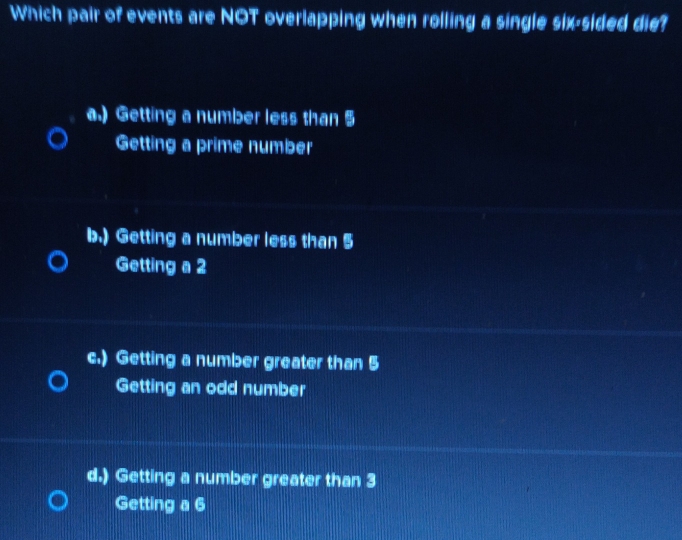 Which pair of events are NOT overlapping when rolling a single six-sided die?
a.) Getting a number less than 5
Getting a prime number
b.) Getting a number less than 5
Getting a 2
c.) Getting a number greater than 5
Getting an odd number
d.) Getting a number greater than 3
Getting a 6