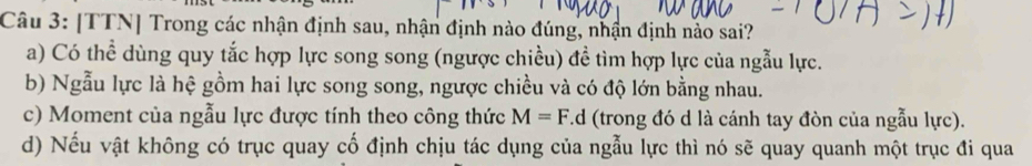 [TTN] Trong các nhận định sau, nhận định nào đúng, nhận định nào sai?
a) Có thể dùng quy tắc hợp lực song song (ngược chiều) đề tìm hợp lực của ngẫu lực.
b) Ngẫu lực là hệ gồm hai lực song song, ngược chiều và có độ lớn bằng nhau.
c) Moment của ngẫu lực được tính theo công thức M=F. d (trong đó d là cánh tay đòn của ngẫu lực).
d) Nếu vật không có trục quay cố định chịu tác dụng của ngẫu lực thì nó sẽ quay quanh một trục đi qua