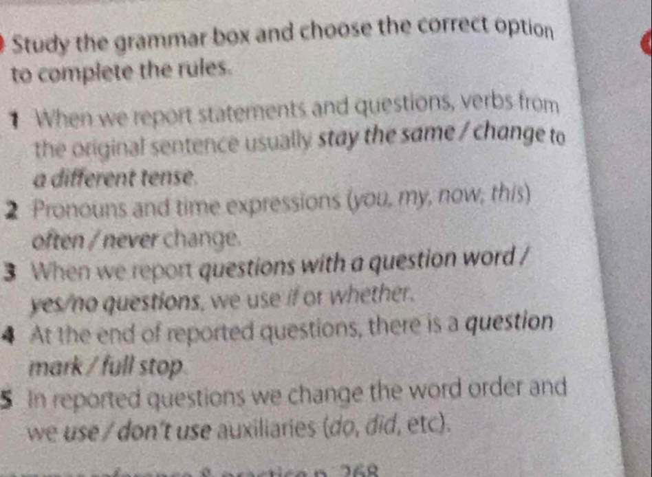 Study the grammar box and choose the correct option 
to complete the rules. 
When we report statements and questions, verbs from 
the original sentence usually stay the same / change to 
a different tense. 
2 Pronouns and time expressions (you, my, now, this) 
often / never change. 
3 When we report questions with a question word / 
yes/no questions, we use if or whether. 
4 At the end of reported questions, there is a question 
mark / full stop. 
S in reported questions we change the word order and 
we use / don't use auxiliaries (do, did, etc).