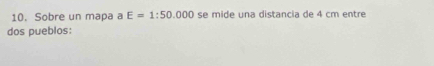 Sobre un mapa a E=1:50.000 se mide una distancia de 4 cm entre 
dos pueblos: