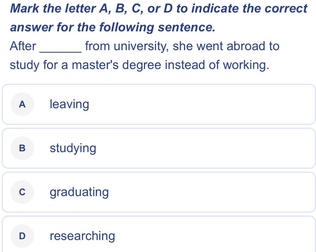 Mark the letter A, B, C, or D to indicate the correct
answer for the following sentence.
After_ from university, she went abroad to
study for a master's degree instead of working.
A leaving
B studying
c graduating
D researching