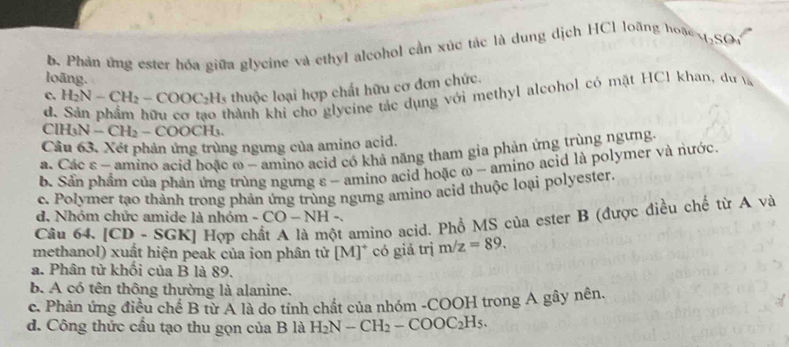 b. Phản ứng ester hóa giữa glycine và ethyl alcohol cần xúc tác là dung dịch HCl loãng hoặe ,SO
loãng.
c. H_2N-CH_2-COOC_2H_5 thuộc loại hợp chất hữu cơ đơn chức.
d.
Thành khi cho glycine tắc dụng với methyl alcohol có mặt HCl khan, dự
ClH_3N-CH_2-COOCH_3
Câu 63. Xét phản ứng trùng ngưng của amino acid.
s. Các ε - amino acid hoặc ω - amino acid có khả năng tham gia phản ứng trùng ngừng.
b. Sản phẩm của phản ứng trùng ngưng ε - amino acid hoặc ω - amino acid là polymer và nước.
c. Polymer tạo thành trong phản ứng trùng ngưng amino acid thuộc loại polyester.
Câu 64. [CD - SGK] Hợp cỉ t amino acid. Phổ MS của ester B (được điều chế từ A và
d. Nhóm chức amide là nhóm -CO-NH = 
methanol) xuất hiện peak của ion phân từ [M]* có giá trị m/z=89.
a. Phân tử khối của B là 89.
b. A có tên thông thường là alanine.
c. Phản ứng điều chế B từ A là do tính chất của nhóm -COOH trong A gây nên.
d. Công thức cầu tạo thu gọn của B là H_2N-CH_2-COOC_2H_5.