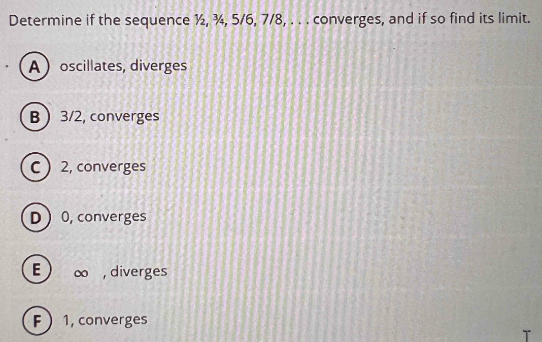 Determine if the sequence ½, ¾, 5/6, 7/8, . . . converges, and if so find its limit.
Aoscillates, diverges
B  3/2, converges
C  2, converges
D  0, converges
E ∞ ,diverges
F  1, converges