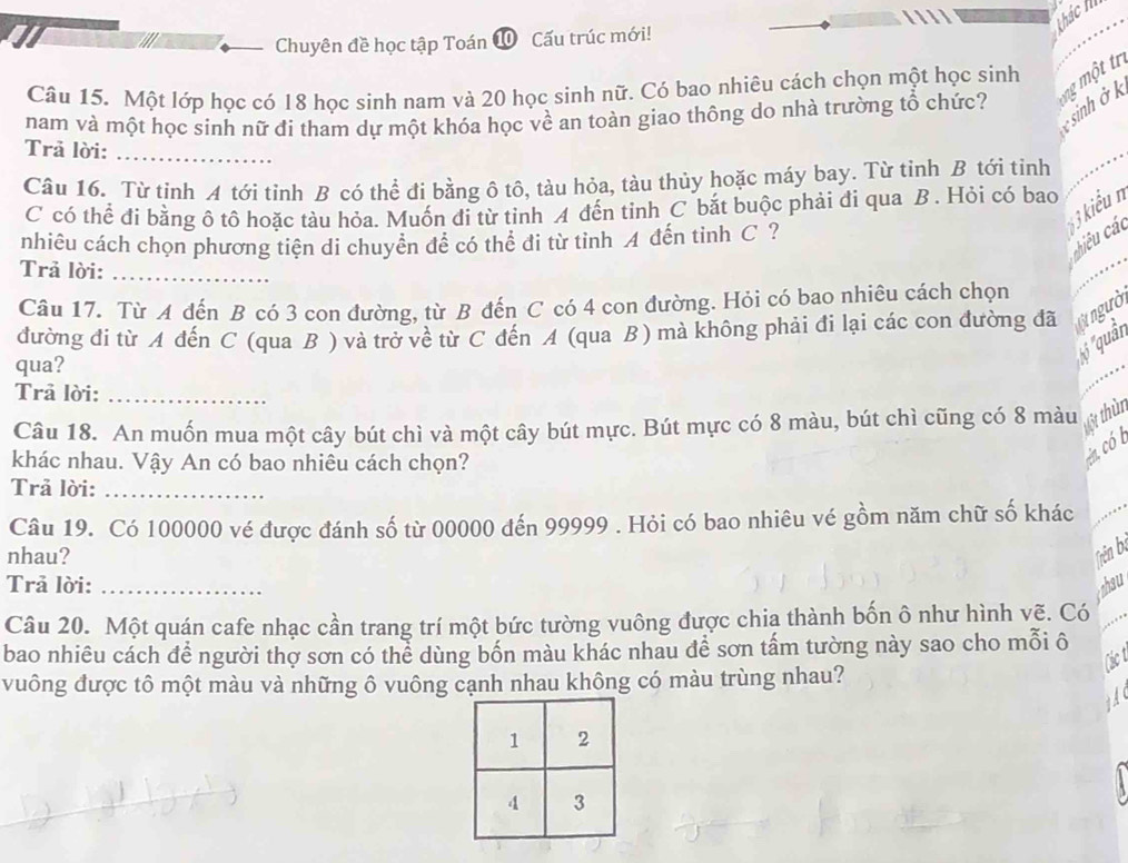 thác k
Chuyên đề học tập Toán ⑩ Cấu trúc mới!
Câu 15. Một lớp học có 18 học sinh nam và 20 học sinh nữ. Có bao nhiêu cách chọn một học sinh  một tr
sinh ở k
nam và một học sinh nữ đí tham dự một khóa học về an toàn giao thông do nhà trường tổ chức?
Trā lời:_
Câu 16. Từ tinh A tới tỉnh B có thể đi bằng ô tô, tàu hỏa, tàu thủy hoặc máy bay. Từ tỉnh B tới tỉnh
_
3 kiểu n
C có thể đi bằng ô tô hoặc tàu hỏa. Muốn đi từ tỉnh A đến tỉnh C bắt buộc phải đi qua B . Hỏi có bao
hiêu các
nhiêu cách chọn phương tiên di chuyển đề có thể đi từ tỉnh A đến tinh C ?
Trả lời:_
Câu 17. Từ A đến B có 3 con đường, từ B đến C có 4 con đường. Hỏi có bao nhiêu cách chọn
đường đi từ A đến C (qua B ) và trở về từ C đến A (qua B) mà không phải đi lại các con đường đã  ngườ
qua?
5''quân
Trã lời:_
Câu 18. An muốn mua một cây bút chì và một cây bút mực. Bút mực có 8 màu, bút chì cũng có 8 màu
t6t thừn
khác nhau. Vậy An có bao nhiêu cách chọn?
ea có 
Trả lời:_
Câu 19. Có 100000 vé được đánh số từ 00000 đến 99999 . Hỏi có bao nhiêu vé gồm năm chữ số khác
nhau? Trên bị
Trả lời: _ahau
Câu 20. Một quán cafe nhạc cần trang trí một bức tường vuông được chia thành bốn ô như hình vẽ. Có
bao nhiêu cách để người thợ sơn có thể dùng bốn màu khác nhau để sơn tấm tường này sao cho mỗi ô
vuông được tô một màu và những ô vuông cạnh nhau không có màu trùng nhau?
A