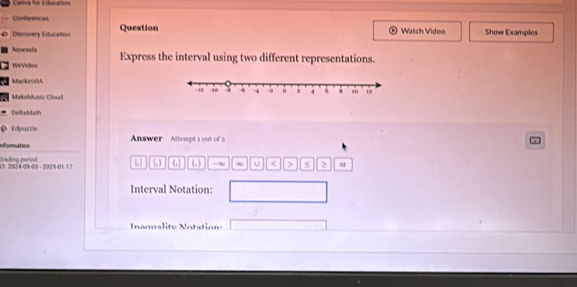 Carva for Education 
Conferences 
Discovery Education Question 
Watch Video Show Examples 
Newsela 
Express the interval using two different representations. 
WeVídeo 
a MackinVIA 
N MakeMusic Cloud 
DeltaMath 
Edpuzzie 
Answer Attempt 1 out of 2 
Information 
Grading period (, ) =∞ ∞ U < 7 z or 
|,| 
31: 2024 09-03 - 2025-01-17 (, ) (, ] 
Interval Notation: 
Inequality Notationy