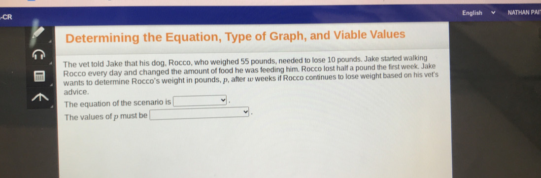 CR English NATHAN PAI 
Determining the Equation, Type of Graph, and Viable Values 
The vet told Jake that his dog, Rocco, who weighed 55 pounds, needed to lose 10 pounds. Jake started walking 
Rocco every day and changed the amount of food he was feeding him. Rocco lost half a pound the first week. Jake 
wants to determine Rocco's weight in pounds, p, after ω weeks if Rocco continues to lose weight based on his vet's 
advice. 
The equation of the scenario is □. 
The values of p must be □