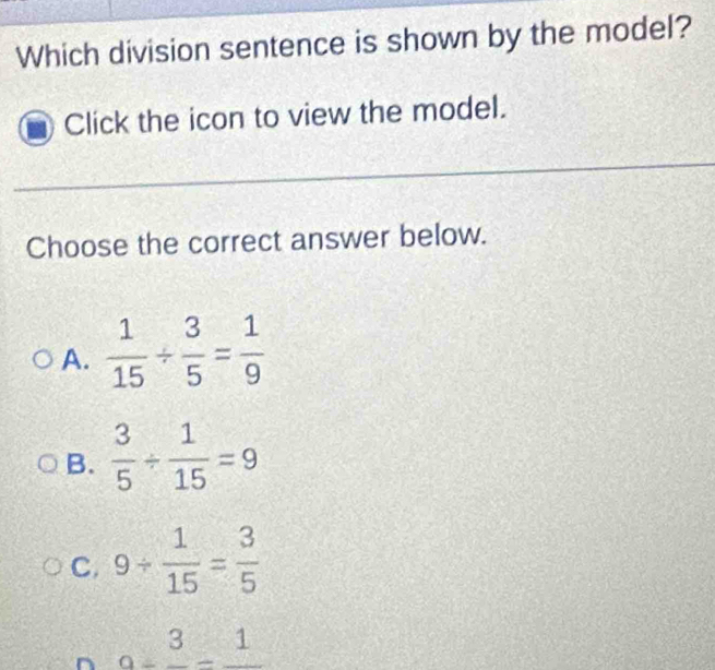 Which division sentence is shown by the model?
Click the icon to view the model.
Choose the correct answer below.
A.  1/15 /  3/5 = 1/9 
B.  3/5 /  1/15 =9
C. 9/  1/15 = 3/5 
n a=frac 3-frac 1