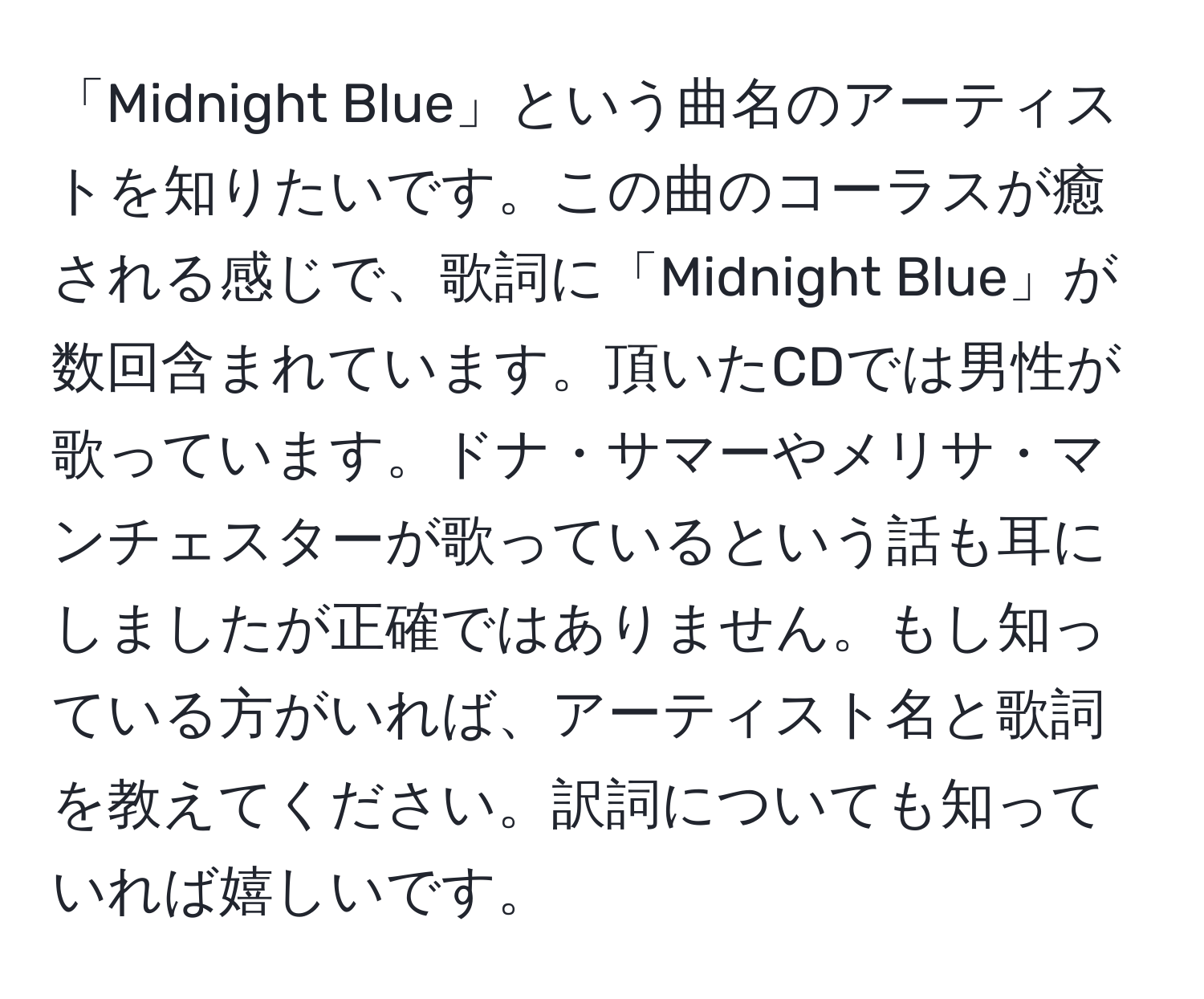 「Midnight Blue」という曲名のアーティストを知りたいです。この曲のコーラスが癒される感じで、歌詞に「Midnight Blue」が数回含まれています。頂いたCDでは男性が歌っています。ドナ・サマーやメリサ・マンチェスターが歌っているという話も耳にしましたが正確ではありません。もし知っている方がいれば、アーティスト名と歌詞を教えてください。訳詞についても知っていれば嬉しいです。