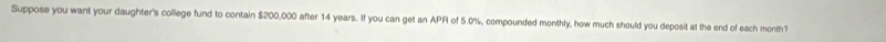 Suppose you want your daughter's college fund to contain $200,000 after 14 years. If you can get an APR of 5.0%, compounded monthly, how much should you deposit at the end of each month?