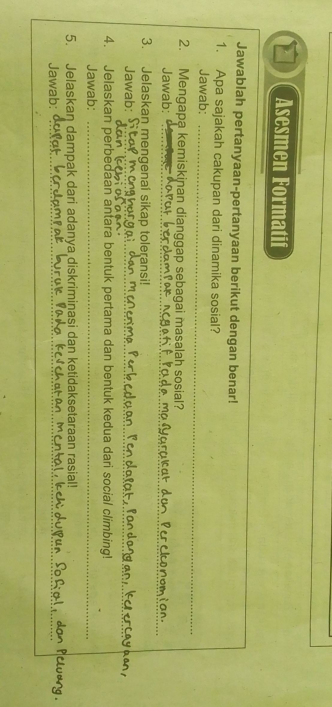 Asesmen Formatif 
Jawablah pertanyaan-pertanyaan berikut dengan benar! 
1. Apa sajakah cakupan dari dinamika sosial? 
Jawab:_ 
2. Mengapa kemiskinan dianggap sebagai masalah sosial? 
Jawab:_ 
_ 
3. Jelaskan mengenai sikap toleransi! 
Jawab:_ 
_ 
4. Jelaskan perbedaan antara bentuk pertama dan bentuk kedua dari social climbing! 
Jawab:_ 
5. Jelaskan dampak dari adanya diskriminasi dan ketidaksetaraan rasial! 
Jawab:_ 
_