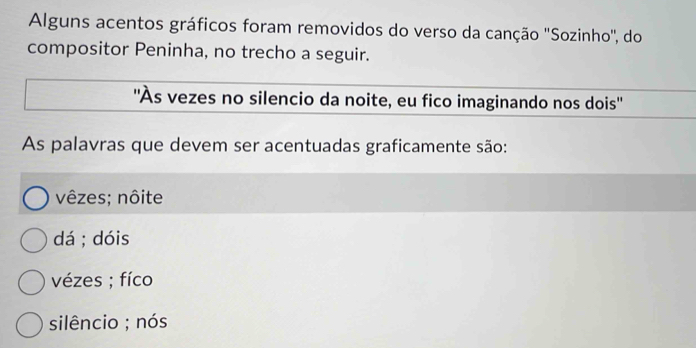 Alguns acentos gráficos foram removidos do verso da canção ''Sozinho'', do
compositor Peninha, no trecho a seguir.
''Às vezes no silencio da noite, eu fico imaginando nos dois''
As palavras que devem ser acentuadas graficamente são:
vêzes; nôite
dá ; dóis
vézes ; fíco
silêncio ; nós