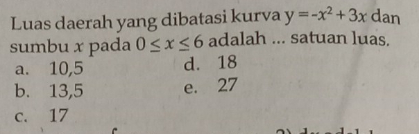 Luas daerah yang dibatasi kurva y=-x^2+3x dan
sumbu x pada 0≤ x≤ 6 adalah ... satuan luas.
a. 10,5 d. 18
b. 13,5 e. 27
c. 17