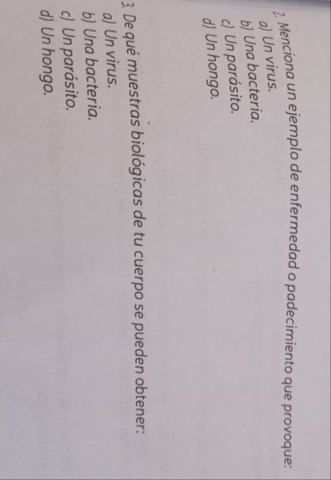 Menciona un ejemplo de enfermedad o padecimiento que provoque:
a) Un virus.
b) Una bacteria.
c) Un parásito.
d) Un hongo.
3. De qué muestras biológicas de tu cuerpo se pueden obtener:
a) Un virus.
b) Una bacteria.
c) Un parásito.
d) Un hongo.