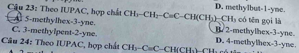 D. methylbut -1 -yne.
Câu 23: Theo IUPAC, hợp chất CH_3-CH_2-Cequiv C-CH(CH_3)-CH_3 có tên gọi là
A 5 -methylhex-3-yne. B. 2 -methylhex -3 -yne.
C. 3 -methylpent -2 -yne. D. 4 -methylhex -3 -yne.
Câu 24: Theo IUPAC, hợp chất CH_3-Cequiv C-CH(CH_3)-CH_2