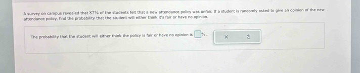 A survey on campus revealed that 87% of the students felt that a new attendance policy was unfair. If a student is randomly asked to give an opinion of the new 
attendance policy, find the probability that the student will either think it's fair or have no opinion. 
The probability that the student will either think the policy is fair or have no opinion is □ %. × 5