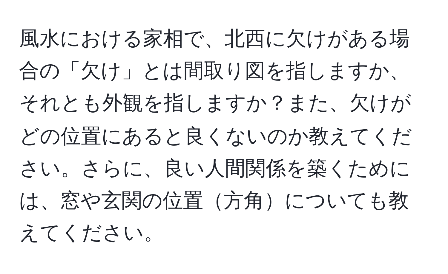 風水における家相で、北西に欠けがある場合の「欠け」とは間取り図を指しますか、それとも外観を指しますか？また、欠けがどの位置にあると良くないのか教えてください。さらに、良い人間関係を築くためには、窓や玄関の位置方角についても教えてください。