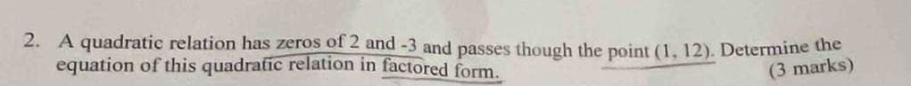 A quadratic relation has zeros of 2 and -3 and passes though the point (1,12). Determine the 
equation of this quadratic relation in factored form. (3 marks)