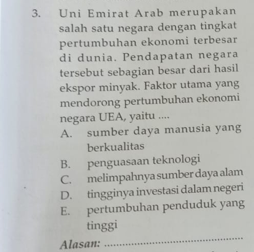 Uni Emirat Arab merupakan
salah satu negara dengan tingkat
pertumbuhan ekonomi terbesar
di dunia. Pendapatan negara
tersebut sebagian besar dari hasil
ekspor minyak. Faktor utama yang
mendorong pertumbuhan ekonomi
negara UEA, yaitu ....
A. sumber daya manusia yang
berkualitas
B. penguasaan teknologi
C. melimpahnya sumber daya alam
D. tingginya investasi dalam negeri
E. pertumbuhan penduduk yang
_
tinggi
Alasan: