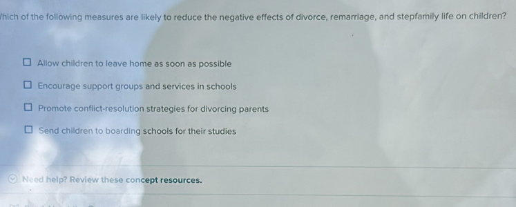 Which of the following measures are likely to reduce the negative effects of divorce, remarriage, and stepfamily life on children?
Allow children to leave home as soon as possible
Encourage support groups and services in schools
Promote conflict-resolution strategies for divorcing parents
Send children to boarding schools for their studies
Need help? Review these concept resources.