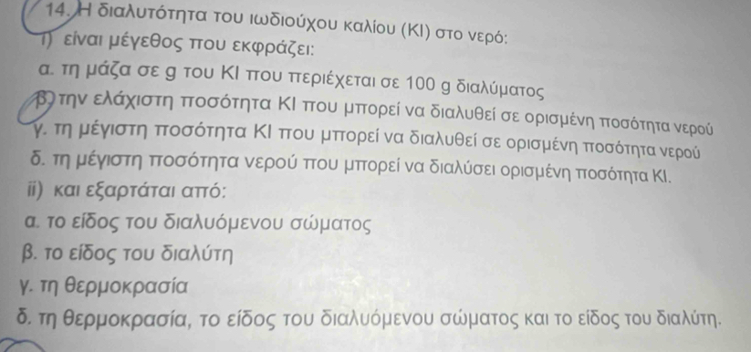 Η διαλυατοότητα του ιωδιούχου καλίου (ΚΙ) στο νερό: 
Τ) είναι μέγεθος που εκφράζει: 
α. τη μάζα σε g του ΚΙ που πτεριέχεται σε 100 g διαλύματος 
κΒλτηναελαάαχοιστηηα πτοσότητα ΚΙ πτου μπορεί να διαλυθεί σε ορισμένηα πτοσότητα νερού 
τγν τηνρμρέίνγνιστη ποσότητα ΚΙ πτουαμαπτορεί να διαλυθεί σε ορισμιένη πτοασότητανερού 
δ. τηνμιέγνιστηα πτοσότητα νερού πτου μπτορεί να διαλύσει ορισμένη πτοσότητα ΚΙ. 
ii) και εξαρτάται απτό : 
α το είδος του διαλυόμενου σώματος 
β. το είδος του διαλύτη 
γ. τη θερμοκρασία 
δ. τη θερμοκρασία, το είδος του διαλυόμενου σώματος και το είδος του διαλύτη.