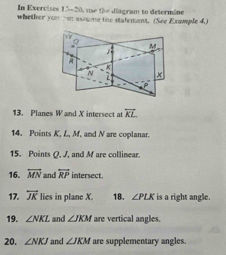 In Exercises 13-20, use the diagram to determine 
whether you mun assume the statement. (See Example 4.) 
13. Planes W and X intersect at overleftrightarrow KL. 
14. Points K, L, M, and N are coplanar. 
15. Points Q, J, and M are collinear. 
16. overleftrightarrow MN and overleftrightarrow RP intersect. 
17. overleftrightarrow JK lies in plane X. 18. ∠ PLK is a right angle. 
19. ∠ NKL and ∠ JKM are vertical angles. 
20. ∠ NKJ and ∠ JKM are supplementary angles.