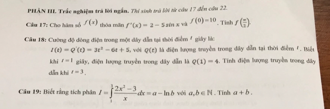 PHÀN III. Trắc nghiệm trã lời ngắn. Thí sinh trả lời từ câu 17 đến câu 22. 
Câu 17: Cho hàm số f(x) thỏa mãn f'(x)=2-5sin x và f(0)=10 , Tính f( π /2 ). 
Câu 18: Cường độ dòng điện trong một dây dẫn tại thời điểm / giây là:
I(t)=Q'(t)=3t^2-6t+5 , với Q(t) là điện lượng truyền trong dây dẫn tại thời điểm '. Biếu 
khi t=1 giây, điện lượng truyền trong dây dẫn là Q(1)=4 *. Tính điện lượng truyền trong dây
dẫn khi t=3. 
Câu 19: Biết rằng tích phân I=∈tlimits _1^(1frac 2x^2)-3xdx=a-ln b với a,b∈ N. Tính a+b.