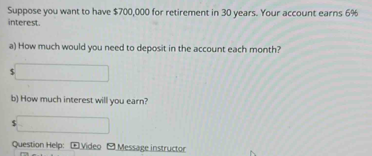 Suppose you want to have $700,000 for retirement in 30 years. Your account earns 6%
interest. 
a) How much would you need to deposit in the account each month?
$
b) How much interest will you earn?
$
Question Help: Video Message instructor