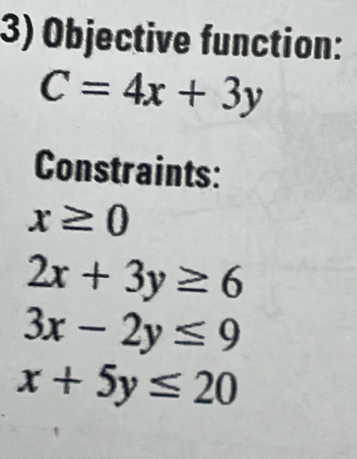 Objective function:
C=4x+3y
Constraints:
x≥ 0
2x+3y≥ 6
3x-2y≤ 9
x+5y≤ 20